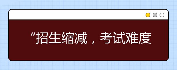 “招生縮減，考試難度提升”！專升本政策變化一文看懂！