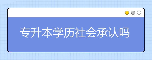 专升本学历社会承认吗？专升本难不难？