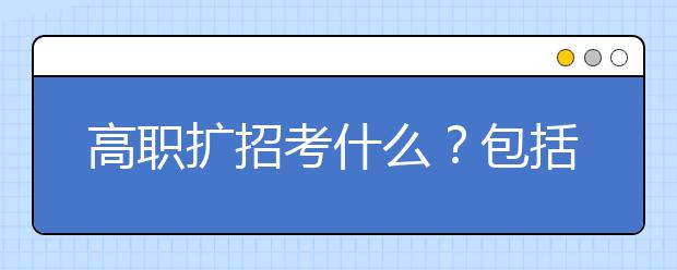 高職擴(kuò)招考什么？包括哪些考試？