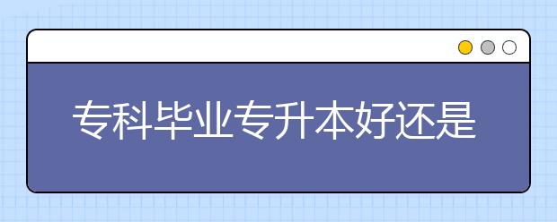 專科畢業(yè)專升本好還是直接就業(yè)？專升本認(rèn)可度高嗎？