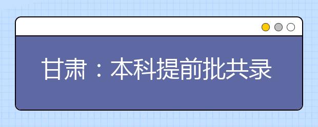 甘肃：本科提前批共录取考生15447名