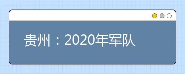 贵州：2020年军队院校招收普通高中毕业生面试、体检工作告知书