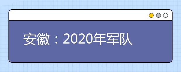 安徽：2020年军队院校在皖招收普通高中毕业生面试体检公告