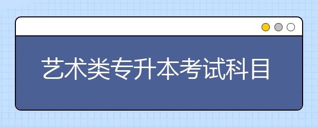 藝術(shù)類專升本考試科目有哪些？