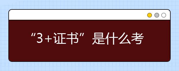 “3+证书”是什么考试？都考什么内容？