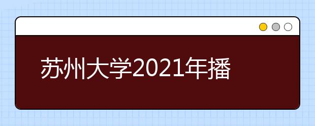 苏州大学2021年播音与主持专业校考时间及招生计划