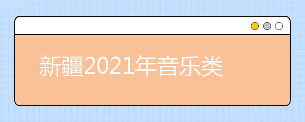 新疆2021年音乐类专业统考考试时间及内容