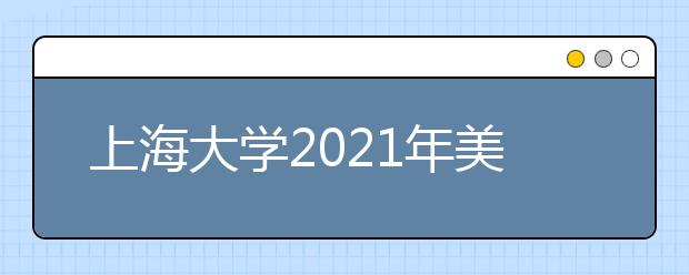 上海大学2021年美术专业校考安排