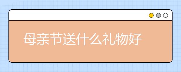 母親節(jié)送什么禮物好 母親節(jié)禮物推薦 母親節(jié)送什么花