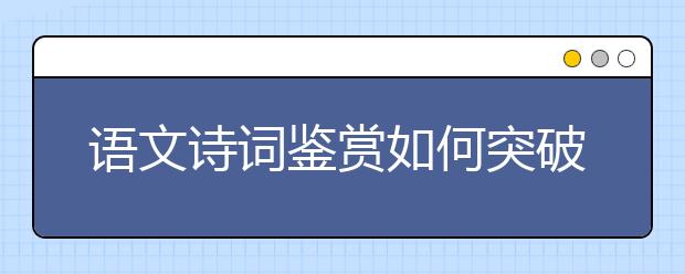 語文詩詞鑒賞如何突破？“三步三看法”幫你找到方向