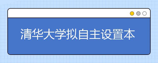 清华大学拟自主设置本科专业 进行全面教学改革