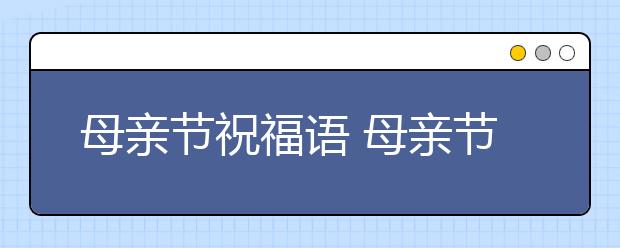 母親節(jié)祝福語(yǔ) 母親節(jié)祝福短信 母親節(jié)賀卡祝福語(yǔ)