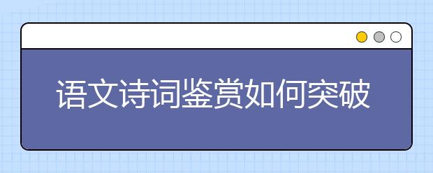 語(yǔ)文詩(shī)詞鑒賞如何突破？“三步三看法”幫你找到方向