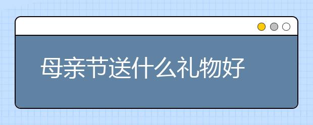 母親節(jié)送什么禮物好 母親節(jié)禮物推薦 母親節(jié)送什么花