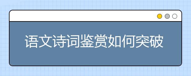 語(yǔ)文詩(shī)詞鑒賞如何突破？“三步三看法”幫你找到方向