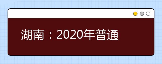 湖南：2020年普通高等学校招生工作实施办法