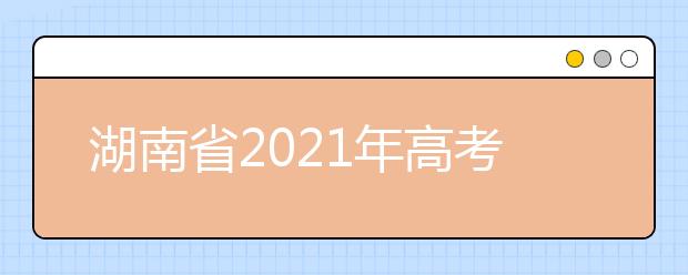湖南省2021年高考考试安排和录取工作实施方案公布