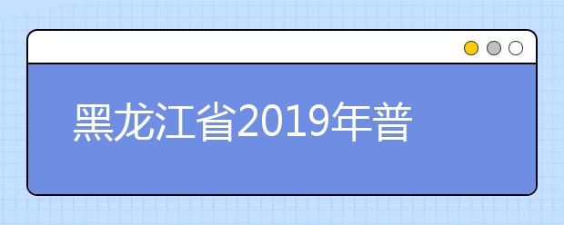 黑龙江省2019年普通高等学校招生工作规定发布