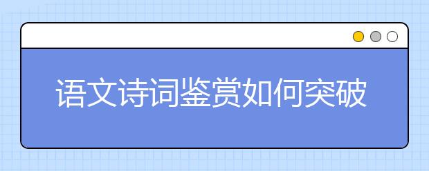 語文詩詞鑒賞如何突破？“三步三看法”幫你找到方向