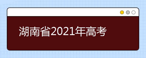 湖南省2021年高考考试安排和录取工作实施方案公布