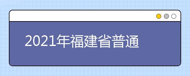 2021年福建省普通高等学校招生考试安排和录取工作实施方案（全文）