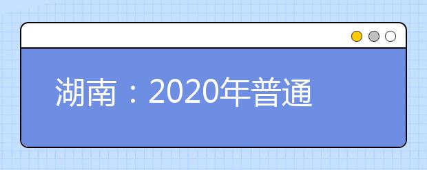 湖南：2020年普通高等学校招生工作实施办法