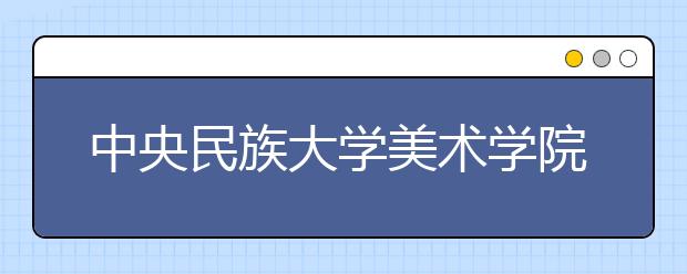 中央民族大學(xué)美術(shù)學(xué)院2021年招生簡章