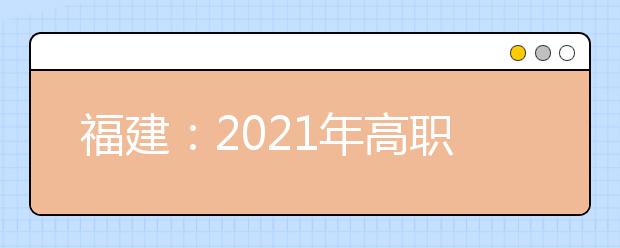 福建：2021年高職院校分類考試招生報名通知