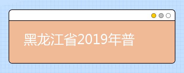 黑龙江省2019年普通高等学校招生工作规定发布