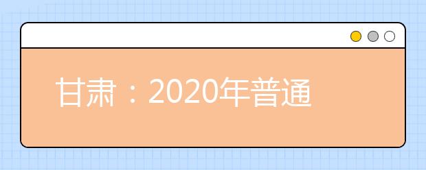 甘肅：2020年普通高等學校招生工作規(guī)定