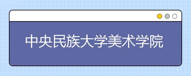 中央民族大學(xué)美術(shù)學(xué)院2021年招生簡(jiǎn)章