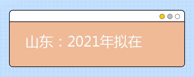 山东：2021年拟在山东省招生专业（专业类）选考科目要求的说明