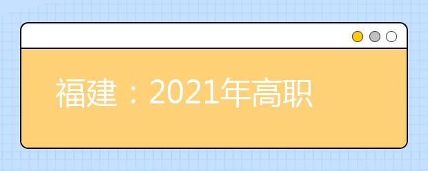 福建：2021年高职院校分类考试招生报名通知