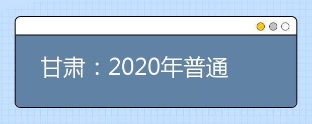 甘肃：2020年普通高等学校招生工作规定