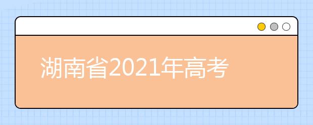 湖南省2021年高考考试安排和录取工作实施方案公布