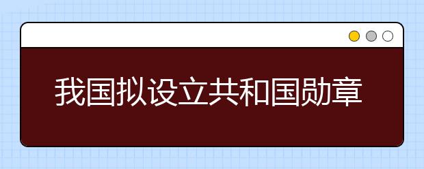 我國擬設立共和國勛章為國家最高榮譽