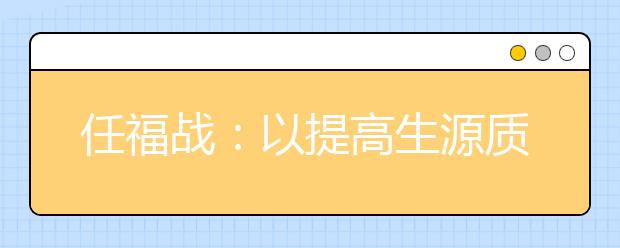 任福戰(zhàn)：以提高生源質(zhì)量為中心，多措并舉推進(jìn)招生工作