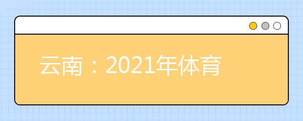 云南：2021年体育统考网上缴费和打印准考证须知