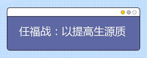 任福戰(zhàn)：以提高生源質(zhì)量為中心，多措并舉推進(jìn)招生工作