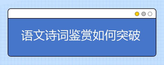 語(yǔ)文詩(shī)詞鑒賞如何突破？“三步三看法”幫你找到方向