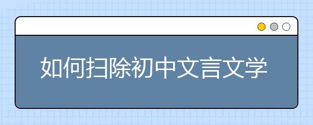 如何扫除初中文言文学习障碍 名师教你三招“制敌”