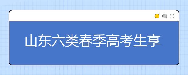 山东六类春季高考生享投档照顾 增加或降低分数