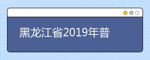 黑龍江省2019年普通高等學(xué)校招生工作規(guī)定發(fā)布