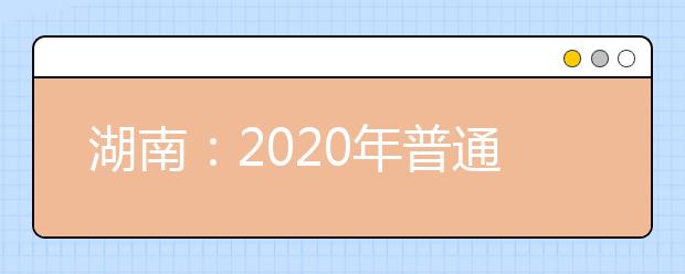 湖南：2020年普通高等学校招生工作实施办法