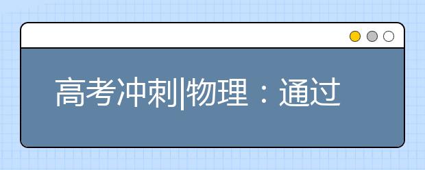 高考冲刺|物理：通过专项练习堵住失分“缺口”