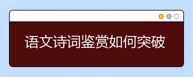 語(yǔ)文詩(shī)詞鑒賞如何突破？“三步三看法”幫你找到方向