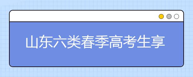 山东六类春季高考生享投档照顾 增加或降低分数