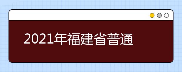 2021年福建省普通高等學(xué)校招生考試安排和錄取工作實(shí)施方案（全文）