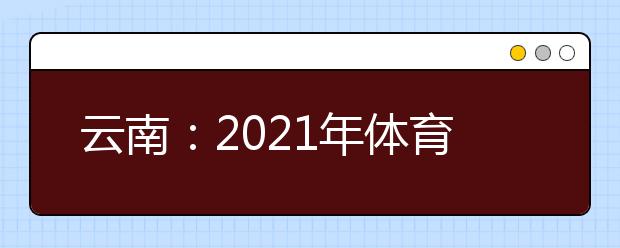 云南：2021年体育统考网上缴费和打印准考证须知