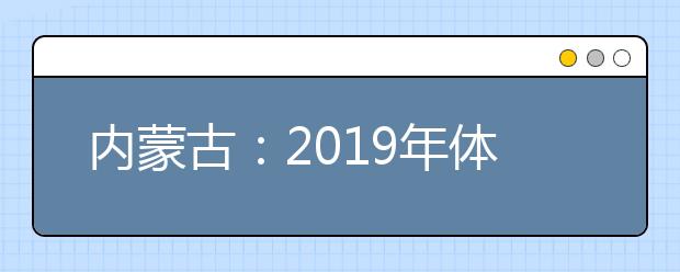 內(nèi)蒙古：2019年體檢安排出臺 考生須認真核對體檢結(jié)論